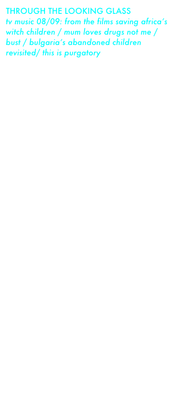 THROUGH THE LOOKING GLASS 
tv music 08/09: from the films saving africa’s witch children / mum loves drugs not me / bust / bulgaria’s abandoned children revisited/ this is purgatory

released 2009
musicians:
steve cooke - keyboards guitars melodica  
                                                      vocals
russell taylor - keyboards
harry cooke - vocals trumpet

buy album or individual tracks from the itunes music store

tracks:
superstition     play track
every day the same
a life of extremes     play track
the second journey     play track
abandoned 09
the second journey II
like all the rest
mary
i can barely remember
deliverance
come to me
the spirit world
uma eke
poison
preacher’s song
the coven
travelling
stepping stones
the witching hour
this is purgatory